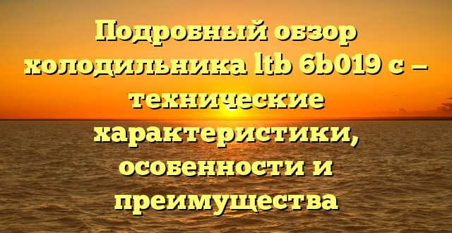 Подробный обзор холодильника ltb 6b019 c — технические характеристики, особенности и преимущества