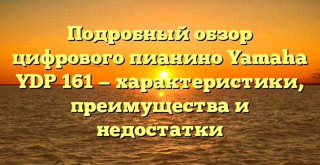 Подробный обзор цифрового пианино Yamaha YDP 161 — характеристики, преимущества и недостатки