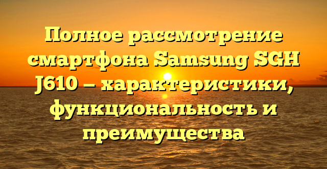 Полное рассмотрение смартфона Samsung SGH J610 — характеристики, функциональность и преимущества