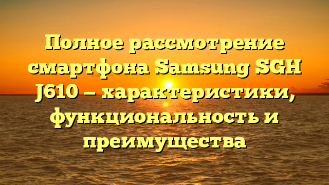 Полное рассмотрение смартфона Samsung SGH J610 — характеристики, функциональность и преимущества