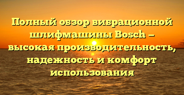 Полный обзор вибрационной шлифмашины Bosch — высокая производительность, надежность и комфорт использования