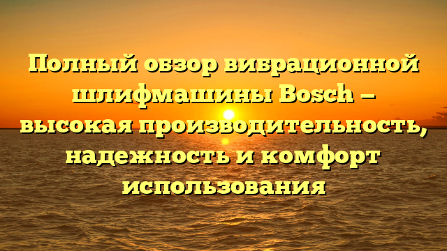 Полный обзор вибрационной шлифмашины Bosch — высокая производительность, надежность и комфорт использования