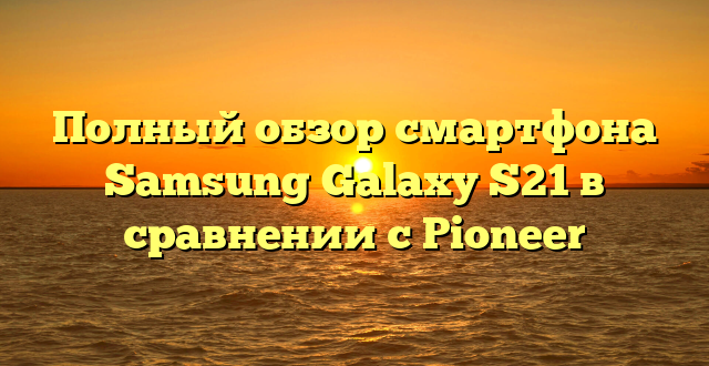 Полный обзор смартфона Samsung Galaxy S21 в сравнении с Pioneer