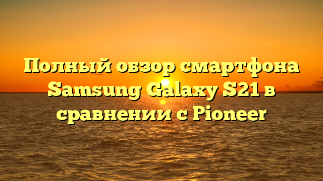 Полный обзор смартфона Samsung Galaxy S21 в сравнении с Pioneer