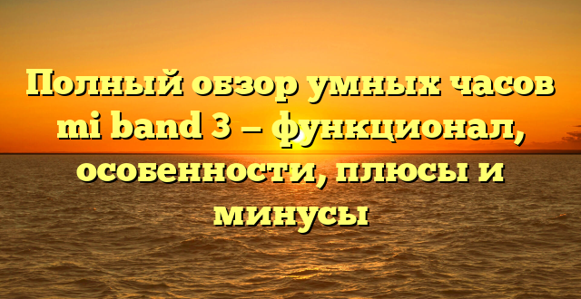 Полный обзор умных часов mi band 3 — функционал, особенности, плюсы и минусы