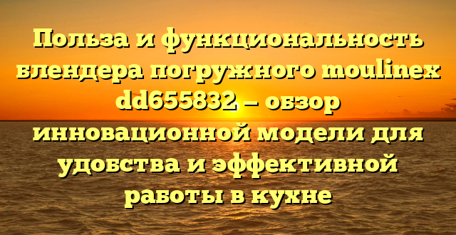 Польза и функциональность блендера погружного moulinex dd655832 — обзор инновационной модели для удобства и эффективной работы в кухне