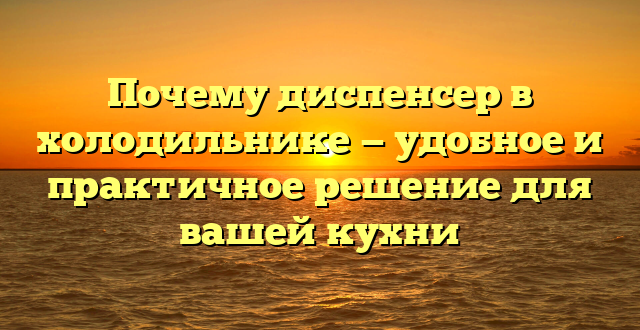 Почему диспенсер в холодильнике — удобное и практичное решение для вашей кухни