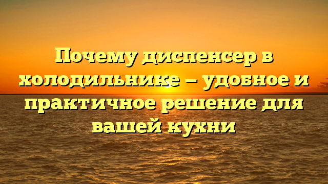 Почему диспенсер в холодильнике — удобное и практичное решение для вашей кухни