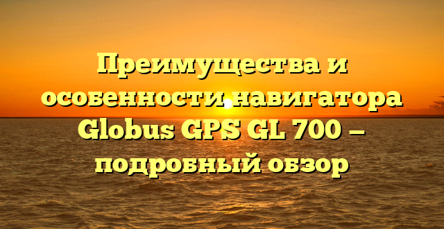 Преимущества и особенности навигатора Globus GPS GL 700 — подробный обзор