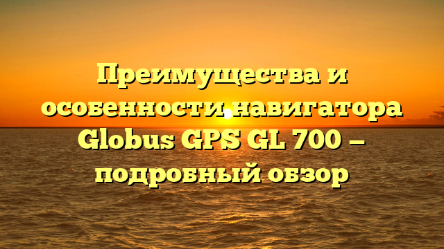 Преимущества и особенности навигатора Globus GPS GL 700 — подробный обзор