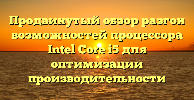 Продвинутый обзор разгон возможностей процессора Intel Core i5 для оптимизации производительности