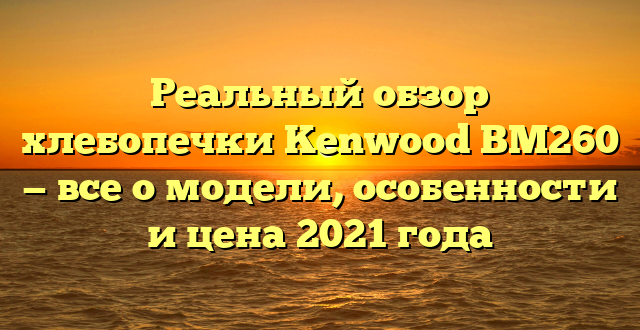 Реальный обзор хлебопечки Kenwood BM260 — все о модели, особенности и цена 2021 года