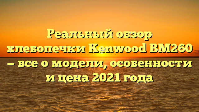 Реальный обзор хлебопечки Kenwood BM260 — все о модели, особенности и цена 2021 года